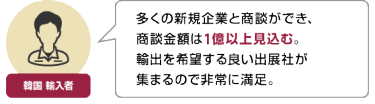 韓国 輸入者 | 多くの新規企業と商談ができ、 商談金額は1億以上見込む。 輸出を希望する良い出展社が 集まるので非常に満足。
