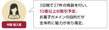 中国 輸入者 | 3日間で27件の商談を行い、 10億以上の取引予定。 お菓子がメインの目的だが 全体的に魅力があり満足。