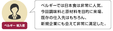 ベルギー 輸入者 | ベルギーでは日本食は非常に人気。 今回調味料と原材料を目的に来場。 既存の仕入先はもちろん、 新規企業にも会えて非常に満足した。