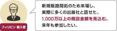 フィリピン 輸入者 | 新規販路開拓のため来場し、 実際に多くの出展社と話せた。 1,000万以上の商談金額を見込む。 来年も参加したい。