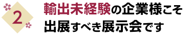 2. 輸出未経験の企業様こそ出展すべき展示会です