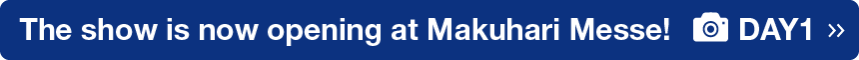 The show is now opening at Makuhari Messe! DAY1 >