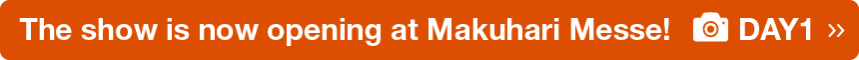 The show is now opening at Makuhari Messe! DAY1 >