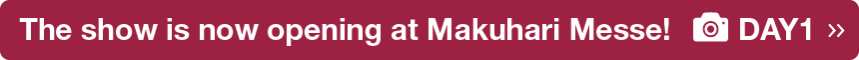 The show is now opening at Makuhari Messe! DAY1 >