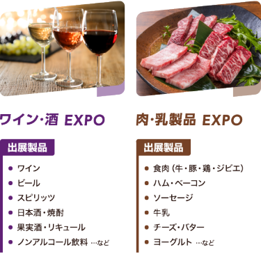 ワイン・酒 EXPO:ワイン ビール スピリッツ 日本酒・焼酎 果実酒・リキュール ノンアルコール飲料 …など|肉・乳製品 EXPO:食肉（牛・豚・鶏・ジビエ） ハム・ベーコン ソーセージ 牛乳 チーズ・バター ヨーグルト …など