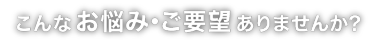 こんなお悩み･ご要望ありませんか?
