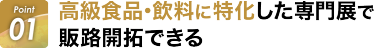 Point01:高級商品・飲料に特化した専門展で販路開拓できる