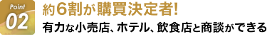 Point01:約6割が購買決定者！ 有力な小売店、ホテル、飲食店と商談ができる