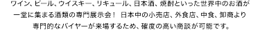 ワイン、ビール、ウイスキー、リキュール、日本酒、焼酎といった世界中のお酒が 一堂に集まる酒類の専門展示会！ 日本中の小売店、外食店、中食、卸商より   専門的なバイヤーが来場するため、確度の高い商談が可能です。