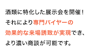 酒類に特化した展示会を開催！ それにより専門バイヤーの 効果的な来場誘致が実現でき、 より濃い商談が可能です。