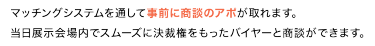 マッチングシステムを通して事前に商談のアポが取れます。 当日展示会場内でスムーズに決裁権をもったバイヤーと商談ができます。