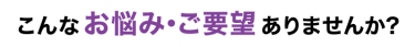 こんなお悩み･ご要望ありませんか?