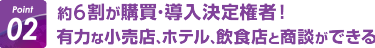 Point02:約6割が購買・導入決定権者！ 有力な小売店、ホテル、飲食店と商談ができる