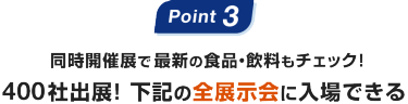 Point3: 同時開催展で最新の食品・飲料もチェック！400社出展! 下記の全展示会に入場できる