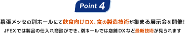 Point4: 幕張メッセの別ホールにて飲食向けDX、食の製造技術が集まる展示会を開催！JFEXでは製品の仕入れ商談ができ、別ホールでは店舗DXなど最新技術が見られます