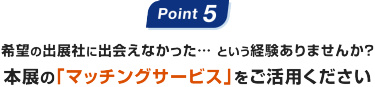 Point5: 希望の出展社に出会えなかった… という経験ありませんか？本展の｢マッチングサービス｣をご活用ください