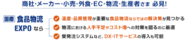 商社･メーカー･小売･外食･EC･物流･生産者さま 必見! 国際 食品物流EXPOなら：温度･品質管理が重要な食品物流ならではの解決策が見つかる | 物流における人手不足やコスト増への対策を図るのに最適 | 受発注システムなど、DX･ITサービスの導入も可能