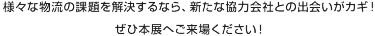  様々な物流の課題を解決するなら、新たな協力会社との出会いがカギ！  ぜひ本展へご来場ください！