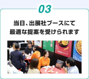 03. 当日、出展社ブースにて 最適な提案を受けられます