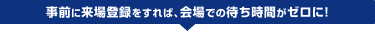 事前に来場登録をすれば、会場での待ち時間がゼロに!