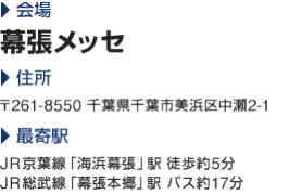 会場:幕張メッセ|住所:〒261-8550 千葉県千葉市美浜区中瀬2-1|最寄駅:JR京葉線「海浜幕張」駅 徒歩約5分　JR総武線「幕張本郷」駅 バス約17分