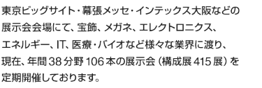 東京ビッグサイト·幕張メッセ·インテックス大阪などの展示会会場にて、宝飾、メガネ、エレクトロニクス、エネルギー、IT、医療·バイオなど様々な業界に渡り、現在、年間38分野106本の展示会(構成展415展)を定期開催しております。