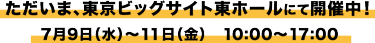 ただいま、東京ビッグサイト東ホールにて開催中！ 7月9日（水）～11日（金）10:00～17：00