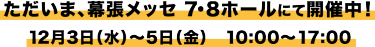 ただいま、幕張メッセ 7・8ホールにて開催中！ 12月3日（水）～5日（金）　10：00～17：00