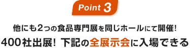 Point03：他にも2つの食品専門展を同じホールにて開催！400社出展! 下記の全展示会に入場できる