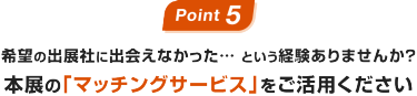 Point 5:希望の出展社に出会えなかった… という経験ありませんか？本展の｢マッチングサービス｣をご活用ください