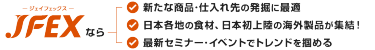 JFEXなら:新たな商品·仕入れ先の発掘に最適/日本各地の食材、日本初上陸の海外製品が集結!/最新セミナー·イベントでトレンドを掴める