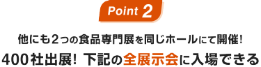 Point02：他にも2つの食品専門展を同じホールにて開催！400社出展! 下記の全展示会に入場できる