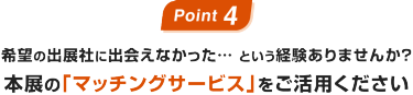 Point 4:希望の出展社に出会えなかった… という経験ありませんか？本展の｢マッチングサービス｣をご活用ください