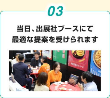 03. 当日、出展社ブースにて 最適な提案を受けられます