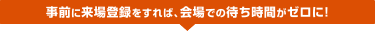 事前に来場登録をすれば、会場での待ち時間がゼロに!