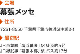 会場:幕張メッセ|住所:〒261-8550 千葉県千葉市美浜区中瀬2-1|最寄駅:JR京葉線「海浜幕張」駅 徒歩約5分　JR総武線「幕張本郷」駅 バス約17分