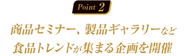 Point02：商品セミナー、製品ギャラリーなど食品トレンドが集まる企画を開催
