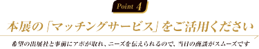 Point 4:本展の「マッチングサービス」をご活用ください　希望の出展社と事前にアポが取れ、ニーズを伝えられるので、当日の商談がスムーズです