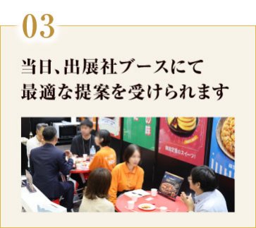 03. 当日、出展社ブースにて 最適な提案を受けられます