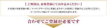 【 ご利用は、来場登録にてお申込みを！ 】 ※来場の事前登録の際、「マッチングサービスに登録しますか？」の質問に「登録する」とお答えください。  メールアドレス宛にサービスのご案内をお送りします。