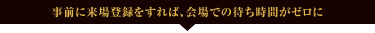 事前に来場登録をすれば、会場での待ち時間がゼロに!