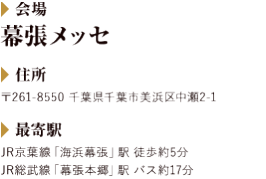 会場:幕張メッセ|住所:〒261-8550 千葉県千葉市美浜区中瀬2-1|最寄駅:JR京葉線「海浜幕張」駅 徒歩約5分　JR総武線「幕張本郷」駅 バス約17分