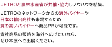 JETROと農林水産省が共催・協力しノウハウを結集。 JETROのネットワークからの海外バイヤーや 日本の輸出商社も来場するため 質の高いバイヤーへ商品PRが可能です。 貴社商品の販路を海外へ広げたいなら、 ぜひ本展へご出展ください。