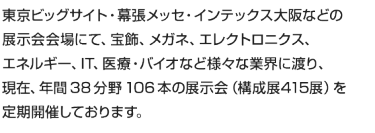 東京ビッグサイト・幕張メッセ・インテックス大阪などの 展示会会場にて、宝飾、メガネ、エレクトロニクス、 エネルギー、IT、医療・バイオなど様々な業界に渡り、 現在、年間 38 分野 106 本の展示会（構成展415展）を 定期開催しております。