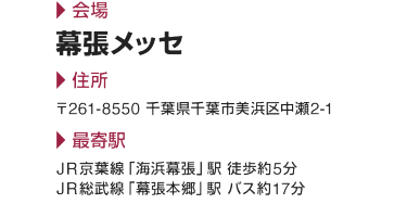 会場 幕張メッセ  住所 〒261-8550 千葉県千葉市美浜区中瀬2-1  最寄駅 JR京葉線「海浜幕張」駅 徒歩約5分 JR総武線「幕張本郷」駅 バス約17分
