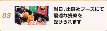 03:当日、出展社ブースにて最適な提案を受けられます