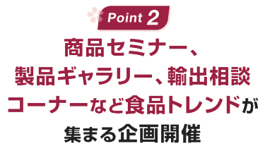 Point02：商品セミナー、製品ギャラリー、輸出相談コーナーなど食品トレンドが集まる企画開催