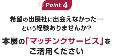 Point 4:希望の出展社に出会えなかった…という経験ありませんか?本展の「マッチングサービス」をご活用ください