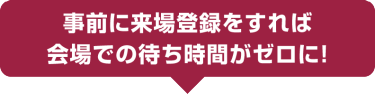 事前に来場登録をすれば、会場での待ち時間がゼロに!
