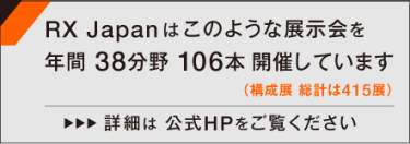 RX Japanはこのような展示会を年間38分野 106本開催しています（構成展 総計は415展） 詳細は公式HPをご覧ください >